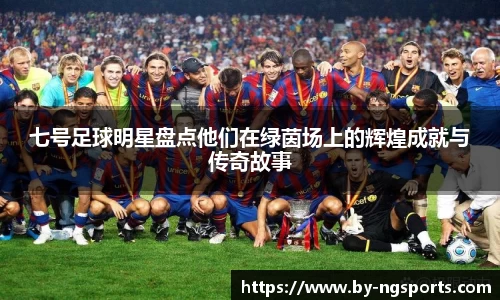 七号足球明星盘点他们在绿茵场上的辉煌成就与传奇故事